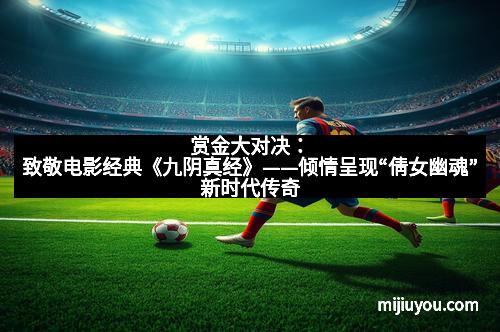 赏金大对决：致敬电影经典《九阴真经》——倾情呈现“倩女幽魂”新时代传奇